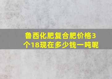 鲁西化肥复合肥价格3个18现在多少钱一吨呢