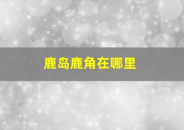 鹿岛鹿角在哪里