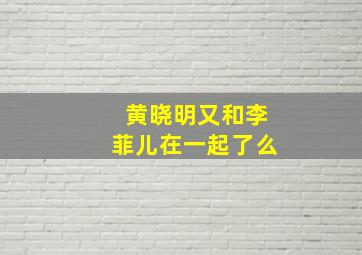 黄晓明又和李菲儿在一起了么