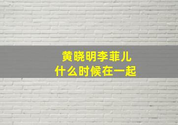 黄晓明李菲儿什么时候在一起