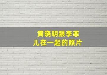 黄晓明跟李菲儿在一起的照片