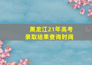 黑龙江21年高考录取结果查询时间