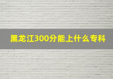 黑龙江300分能上什么专科