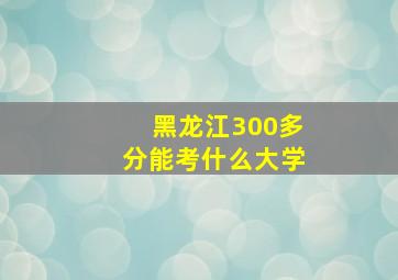 黑龙江300多分能考什么大学