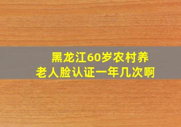 黑龙江60岁农村养老人脸认证一年几次啊