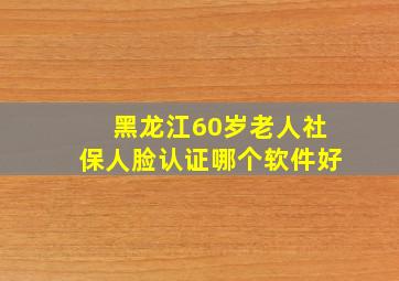 黑龙江60岁老人社保人脸认证哪个软件好