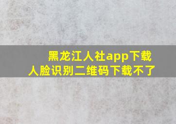 黑龙江人社app下载人脸识别二维码下载不了