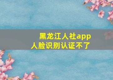 黑龙江人社app人脸识别认证不了