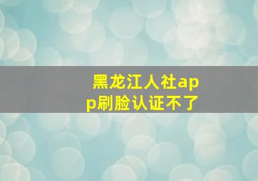 黑龙江人社app刷脸认证不了