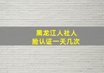 黑龙江人社人脸认证一天几次