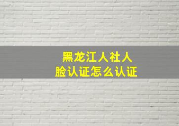 黑龙江人社人脸认证怎么认证