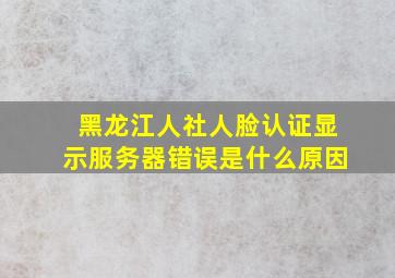 黑龙江人社人脸认证显示服务器错误是什么原因