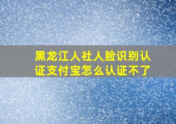 黑龙江人社人脸识别认证支付宝怎么认证不了