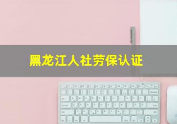 黑龙江人社劳保认证