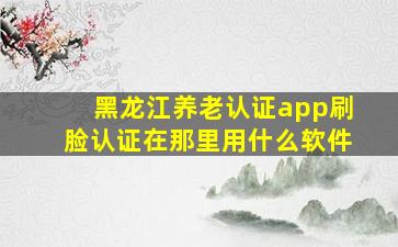 黑龙江养老认证app刷脸认证在那里用什么软件