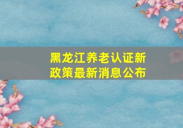 黑龙江养老认证新政策最新消息公布