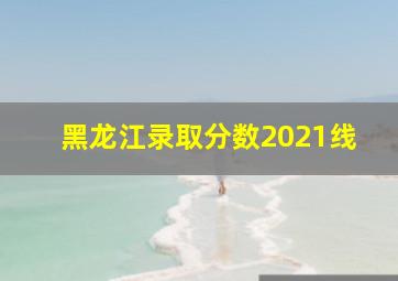 黑龙江录取分数2021线