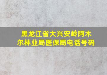 黑龙江省大兴安岭阿木尔林业局医保局电话号码