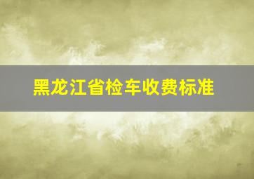 黑龙江省检车收费标准