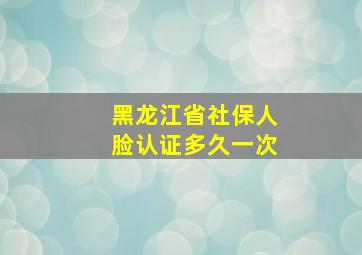 黑龙江省社保人脸认证多久一次