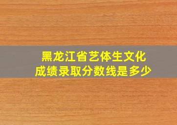 黑龙江省艺体生文化成绩录取分数线是多少