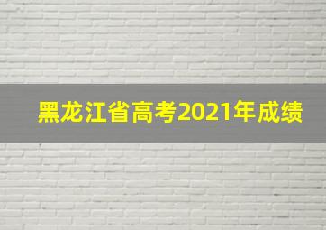 黑龙江省高考2021年成绩