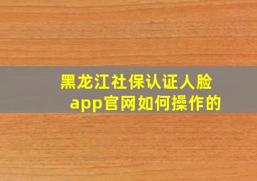 黑龙江社保认证人脸app官网如何操作的