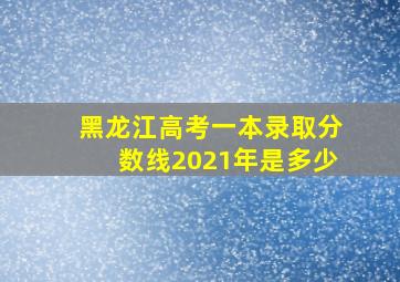 黑龙江高考一本录取分数线2021年是多少