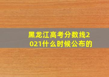 黑龙江高考分数线2021什么时候公布的