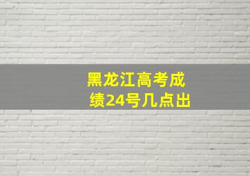 黑龙江高考成绩24号几点出