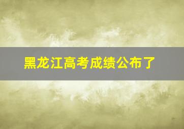 黑龙江高考成绩公布了