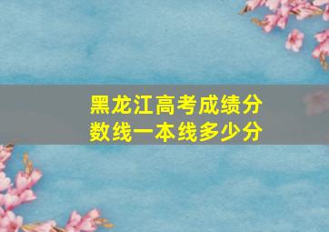 黑龙江高考成绩分数线一本线多少分