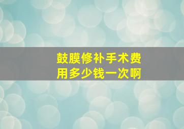 鼓膜修补手术费用多少钱一次啊