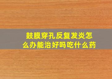 鼓膜穿孔反复发炎怎么办能治好吗吃什么药