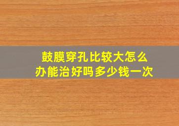 鼓膜穿孔比较大怎么办能治好吗多少钱一次