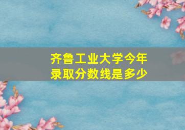 齐鲁工业大学今年录取分数线是多少