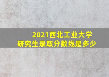 2021西北工业大学研究生录取分数线是多少