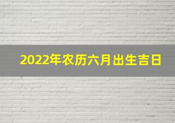 2022年农历六月出生吉日