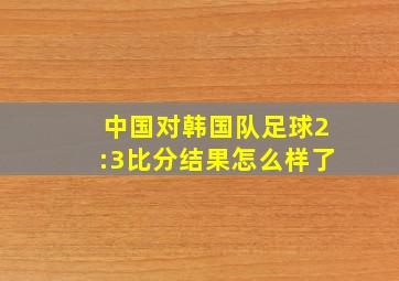 中国对韩国队足球2:3比分结果怎么样了