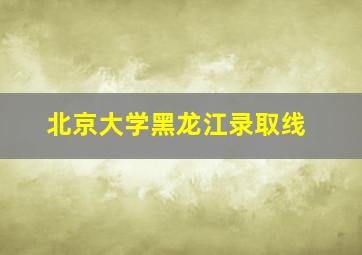 北京大学黑龙江录取线