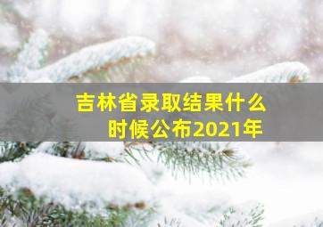 吉林省录取结果什么时候公布2021年