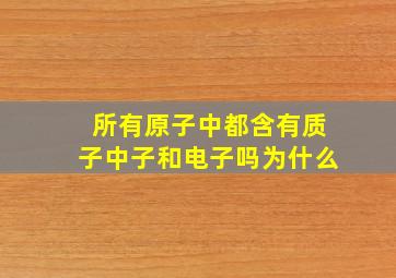 所有原子中都含有质子中子和电子吗为什么